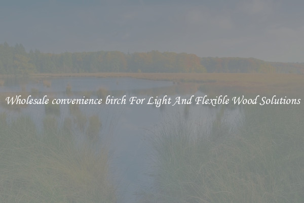 Wholesale convenience birch For Light And Flexible Wood Solutions
