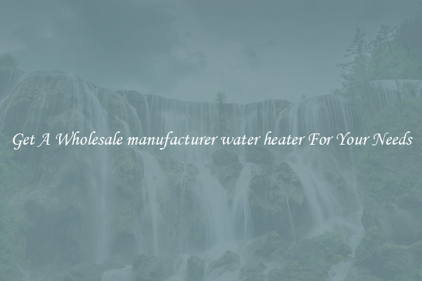 Get A Wholesale manufacturer water heater For Your Needs